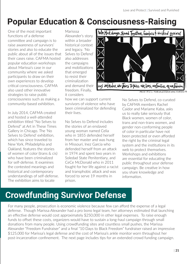 Love and Protect | Survived and Punished  Popular Education & Consciousness-Raising We Hist avays Sfond Toacther, faless & inified asainst  One of the most important functions of a defense committee and campaign is to raise awareness of survivors stories and also to educate the public about all of the issues that their cases raise. CAFMA hosted popular education workshops about Marissa’s case in our community where we asked participants to draw on their own experiences to develop critical consciousness. CAFMA also used other innovative strategies to raise public consciousness such as making a community-based exhibition  In July 2014, CAFMA created and hosted a well-attended exhibition titled “No Selves to Defend” at Art in These Times Gallery in Chicago. The ‘No Selves to Defend’ exhibition, which has since traveled to New York, Philadelphia and Oakland, features the stories of women of color (trans & cis) who have been criminalized for self-defense. It examines the contested meanings and historical and contemporary understandings of self-defense. The exhibition aims to locate  Marisssa Alexander’s story within a broader historical context and legacy. ‘No Selves to Defend also addresses the campaigns. and mobilizations that emerged  to resist their criminalization and demand their freedom. Finally, t considers  how we can support current survivors of violence who have been criminalized for defending their lives.  No Selves to Defend includes the stories of an enslaved young woman named Celia who in 1855 defended herself from her master and was hung in Missouri, Inez Garcia who defended herself from an attack in 1974 and spent two years in Soledad State Penitentiary, and CeCe McDonald who in 2011 fought for her life against a racist and transphobic attack and was forced to serve 19 months in prison,  (N  YR  osy itRdes. b Jhies Tfuke. R i orfiles, o feckn  T T S e  No Selves to Defend, co-curated by CAFMA members Rachel Caidor and Mariame Kaba, asks us to really take seriously that Black women, women of color, trans and non-trans women, and gender non-conforming pecple of color in particular have not been protected or even afforded the right by the criminal legal system and the institutions in its web to protect themselves. Workshaps and exhibitions  are essential for educating the public throughout your defense campaign. Be creative in how you share knowledge and information.  Crowdfunding Survivor Defense  For many people, prosecution is economic violence because few can afford the expense of a legal  defense.  Though Marissa Alexander had a pro bono legal team, her attomeys estimated that launching an effective defense would cost approximately $250,000 in other legal expenses.  To raise enough  funds to offset these costs, organizers would have to sustain a long-haul campaign through small  donations from many peaple. Usin  g crowdfunding sites and countless small pushes, the Marissa  Alexander “Freedom Fundraiser” and a final “10 Days to Black Freedom” fundraiser raised an impressive $125,000 for Marissa’s legal defense and the cost of Marissa’s ankle monitor worn throughout her  post-incarceration confinement.  The next page includes tips for an extended crowd funding campaign  |21 